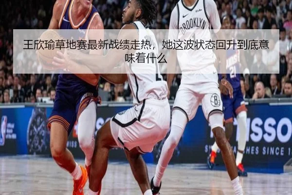 王欣瑜草地赛最新战绩走热，她这波状态回升到底意味着什么